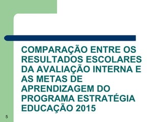 COMPARAÇÃO ENTRE OS
RESULTADOS ESCOLARES
DA AVALIAÇÃO INTERNA E
AS METAS DE
APRENDIZAGEM DO
PROGRAMA ESTRATÉGIA
EDUCAÇÃO 2015
5

 