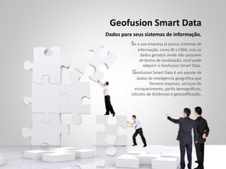 Geofusion Smart Data
Dados para seus sistemas de informação.
          Se a sua empresa já possui sistemas de
             informação, como BI e CRM, mas os
               dados gerados ainda não possuem
              atributos de localização, você pode
                adquirir o Geofusion Smart Data.
          Geofusion Smart Data é um pacote de
             dados de inteligência geográfica que
                    fornece arquivos, serviços de
            enriquecimento, perfis demográficos,
          cálculos de distâncias e geocodificação.
 