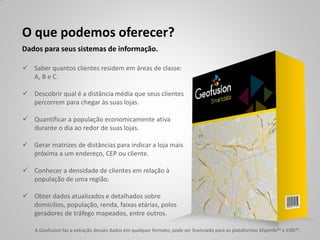 O que podemos oferecer?
Dados para seus sistemas de informação.

 Saber quantos clientes residem em áreas de classe:
  A, B e C.

 Descobrir qual é a distância média que seus clientes
  percorrem para chegar às suas lojas.

 Quantificar a população economicamente ativa
  durante o dia ao redor de suas lojas.

 Gerar matrizes de distâncias para indicar a loja mais
  próxima a um endereço, CEP ou cliente.

 Conhecer a densidade de clientes em relação à
  população de uma região.

 Obter dados atualizados e detalhados sobre
  domicílios, população, renda, faixas etárias, polos
  geradores de tráfego mapeados, entre outros.

    A Geofusion faz a extração desses dados em qualquer formato, pode ser licenciado para as plataformas MapInfo™ e ESRI™.
 
