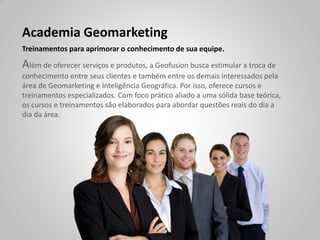 Academia Geomarketing
Treinamentos para aprimorar o conhecimento de sua equipe.

Além de oferecer serviços e produtos, a Geofusion busca estimular a troca de
conhecimento entre seus clientes e também entre os demais interessados pela
área de Geomarketing e Inteligência Geográfica. Por isso, oferece cursos e
treinamentos especializados. Com foco prático aliado a uma sólida base teórica,
os cursos e treinamentos são elaborados para abordar questões reais do dia a
dia da área.
 