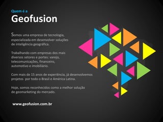 Quem é a

Geofusion
Somos uma empresa de tecnologia,
especializada em desenvolver soluções
de inteligência geográfica.

Trabalhando com empresas dos mais
diversos setores e portes: varejo,
telecomunicações, financeiro,
automotivo e imobiliário.

Com mais de 15 anos de experiência, já desenvolvemos
projetos por todo o Brasil e América Latina.

Hoje, somos reconhecidos como a melhor solução
de geomarketing do mercado.


www.geofusion.com.br
 