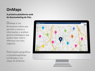 OnMaps
A primeira plataforma web
de Geomarketing do País.

OnMaps é um
ferramenta online que
permite o acesso a
informações e análises
geomercadológicas que
podem fazer toda a          A
diferença nos seus
negócios.


Informações geográficas
e sóciodemográficas
certificadas a um
clique de distância.
 