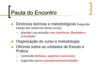Pauta do EncontroDiretrizes teóricas e metodológicas (segunda edição dos materiais deste curso);planejar sua atuação com coerência, liberdade e criticidade.Organização do curso e metodologia;Oficinas sobre as unidades de Estudo e PráticaConteúdo (ênfases, aspectos essenciais);Sugestões para o planejamento/atividades
