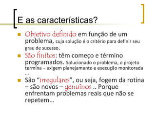 Projeto é:Intenção, pretensão, sonho:doutrina, filosofia, diretriz;idéia ou concepção de produto ou serviço;esboço ou proposta;desenho para orientar construção.empreendimento com investimento;atividade organizada com o objetivo de resolver um problema;um tipo de organização temporária, criada para realizar uma atividade finita.