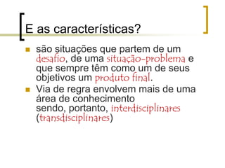 E as características?Objetivo definido em função de um problema, cuja solução é o critério para definir seu grau de sucesso.São finitos: têm começo e término programados. Solucionado o problema, o projeto termina – exigem planejamento e execução monitorada ...São “irregulares”, ou seja, fogem da rotina – são novos – genuínos .. Porque enfrentam problemas reais que não se repetem...