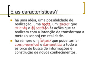 E as características?são situações que partem de um desafio, de uma situação-problema e que sempre têm como um de seus objetivos um produto final.Via de regra envolvem mais de uma área de conhecimento sendo, portanto, interdisciplinares (transdisciplinares)