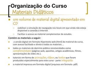 Organização do Curso Materiais Didáticosmaterial impressoGuia do cursista - Introdução à Educação Digital,  apresentação  do curso (seus objetivos, sua fundamentação pedagógica etc.),unidades de estudo e prática, contendo:textos para reflexão, atividades práticas,  orientações de estudo, referências complementares (em diversos formatos).Guia do Formador visão geral do curso,sugestões para planejamento e organização das atividades e dos materiais. Para a dinâmica das interações entre os cursistas;Orientações de estudo, acompanhamento e avaliação do desempenho dos cursistas.