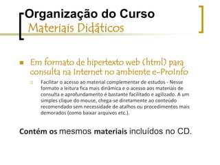 Organização do Curso Materiais Didáticosum volume de material digital apresentado em CDviabilizar a simulação de navegação nos locais em que ainda não esteja disponível a conexão à InternetFacilitar o acesso ao material complementar de estudos.Contém os materiais a seguir: a versão digital em formato Hipertexto web (html) do material do curso, com acesso facilitado e direto á todos os materiais ...todos os materiais de domínio público recomendados como complementares (páginas web, apostilas, artigos acadêmicos, filmes, apresentações de slides etc.).tutoriais em forma de animações, vídeos, ou textosque foram produzidos especialmente para este curso - parte integranteo material impresso em formato digital (arquivos em formato .pdf) 