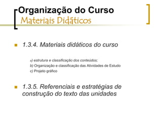 Organização do Curso Materiais DidáticosEm formato de hipertexto web (html) para consulta na Internet no ambiente e-ProInfoFacilitar o acesso ao material complementar de estudos - Nesse formato a leitura fica mais dinâmica e o acesso aos materiais de consulta e aprofundamento é bastante facilitado e agilizado. A um simples clique do mouse, chega-se diretamente ao conteúdo recomendado sem necessidade de atalhos ou procedimentos mais demorados (como baixar arquivos etc.).Contém os mesmos materiais incluídos no CD. 
