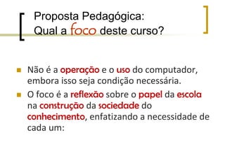 Proposta Pedagógica:Qual a foco deste curso? Não é a operação e o uso do computador, embora isso seja condição necessária.O foco é a reflexão sobre o papel da escola na construção da sociedade do conhecimento, enfatizando a necessidade de cada um: