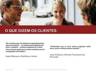 O QUE DIZEM OS CLIENTES:


Pôr as ideias que nós tínhamos organizadamente
para um projecto ... no tempo que acabámos por
fazer o projecto... éramos incapazes de o fazer.                “Certamente que se tiver outros projectos nesta
                                                                área, serão a minha primeira escolha.“
Ficou mesmo aquilo que eu tinha sonhado sem ter
conseguido concretizar!!

                                                                João Venâncio, Director Financeiro da
Isabel Marques, Estefânea, Lisboa                               Pararede




Agosto de 09               © Companhia de Arquitectura e Design | todos os direitos reservados
 