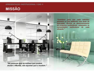APRESENTAÇÃO INSTITUCIONAL l CAD ®

MISSÃO

                                                                         “Contribuir para que cada indivíduo
                                                                         encontre no seu ambiente uma fonte de
                                                                         bem-estar, através do desenvolvimento
                                                                         de projectos sustentáveis, adequados às
                                                                         necessidades particulares de cada
                                                                         situação.”




  “As pessoas que acreditam que podem
  mudar o Mundo, são aquelas que o mudam.”
Agosto de 09          © Companhia de Arquitectura e Design | todos os direitos reservados
 