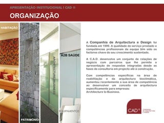 APRESENTAÇÃO INSTITUCIONAL l CAD ®

    ORGANIZAÇÃO
HABITAÇÃO




                                                                        A Companhia de Arquitectura e Design foi
                                                                        fundada em 1999. A qualidade do serviço prestado e
                                                                        competências profissionais da equipa têm sido os
                                                                        factores chave do seu crescimento sustentado.
                                                          A2B SAÚDE
                                 ARCHITECTURE2BUSINESS

                                                                        A C.A.D. desenvolve um conjunto de relações de
                                                                        negócio com parceiros que lhe permite a
                                                                        apresentação de respostas integradas desde as
                                                                        fases de consultoria em projecto até à construção.

                                                                        Com competências específicas na área de
                                                                        reabilitação e da arquitectura bioclimática,
                                                                        aumentou recentemente a sua área de competência
                                                                        ao desenvolver um conceito de arquitectura
                                                                        especificamente para empresas:
                                                                        Architecture to Business.




                                                         EQUIPAMENTOS

    Agosto de 09
               PATRIMÓNIO   © Companhia de Arquitectura e Design | todos os direitos reservados
 