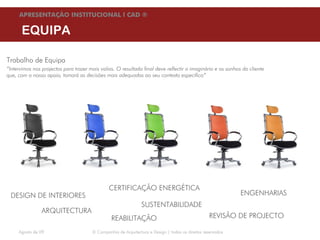 APRESENTAÇÃO INSTITUCIONAL l CAD ®

      EQUIPA

Trabalho de Equipa
“Intervimos nos projectos para trazer mais valias. O resultado final deve reflectir o imaginário e os sonhos do cliente
que, com o nosso apoio, tomará as decisões mais adequadas ao seu contexto específico”




                                               CERTIFICAÇÃO ENERGÉTICA
 DESIGN DE INTERIORES                                                                                        ENGENHARIAS
                                                                SUSTENTABILIDADE
                ARQUITECTURA
                                                REABILITAÇÃO                                      REVISÃO DE PROJECTO

     Agosto de 09                      © Companhia de Arquitectura e Design | todos os direitos reservados
 