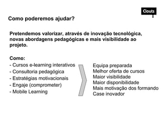 Pretendemos valorizar, através de inovação tecnológica,
novas abordagens pedagógicas e mais visibilidade ao
projeto.
Como:
- Cursos e-learning interativos
- Consultoria pedagógica
- Estratégias motivacionais
- Engaje (comprometer)
- Mobile Learning
Como poderemos ajudar?
Equipa preparada
Melhor oferta de cursos
Maior visibilidade
Maior disponibilidade
Mais motivação dos formando
Case inovador
 