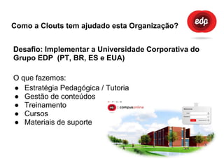 Como a Clouts tem ajudado esta Organização?
Desafio: Implementar a Universidade Corporativa do
Grupo EDP (PT, BR, ES e EUA)
O que fazemos:
● Estratégia Pedagógica / Tutoria
● Gestão de conteúdos
● Treinamento
● Cursos
● Materiais de suporte
 