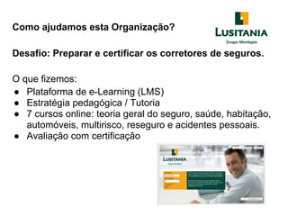 Como ajudamos esta Organização?
Desafio: Preparar e certificar os corretores de seguros.
O que fizemos:
● Plataforma de e-Learning (LMS)
● Estratégia pedagógica / Tutoria
● 7 cursos online: teoria geral do seguro, saúde, habitação,
automóveis, multirisco, reseguro e acidentes pessoais.
● Avaliação com certificação
 