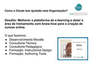 Como a Clouts tem ajudado esta Organização?
Desafio: Melhorar a plataforma de e-learning e dotar a
área de treinamento com know-how para a criação de
cursos online.
O que fazemos:
● Desenvolvimento Moodle
● Consultoria Técnica
● Consultoria Pedagógica
● Formação: Instructional Design
● Formação: Authoring Tools
 