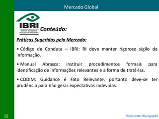 Mercado Global



               Conteúdo:
     Práticas Sugeridas pelo Mercado:
     • Código de Conduta – IBRI: RI deve manter rigoroso sigilo da
     informação.
     • Manual Abrasca: instituir procedimentos formais para
     identificação de informações relevantes e a forma de tratá-las.
     • CODIM: Guidance é Fato Relevante, portanto deve-se ter
     prudência para não gerar expectativas indevidas.




15                                                   Política de Divulgação
 