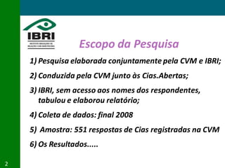 Escopo da Pesquisa
    1) Pesquisa elaborada conjuntamente pela CVM e IBRI;
    2) Conduzida pela CVM junto às Cias.Abertas;
    3) IBRI, sem acesso aos nomes dos respondentes,
       tabulou e elaborou relatório;
    4) Coleta de dados: final 2008
    5) Amostra: 551 respostas de Cias registradas na CVM
    6) Os Resultados.....

2
 