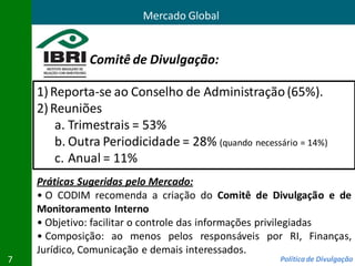 Mercado Global


              Comitê de Divulgação:

    1) Reporta-se ao Conselho de Administração (65%).
    2) Reuniões
        a. Trimestrais = 53%
        b. Outra Periodicidade = 28% (quando necessário = 14%)
        c. Anual = 11%
    Práticas Sugeridas pelo Mercado:
    • O CODIM recomenda a criação do Comitê de Divulgação e de
    Monitoramento Interno
    • Objetivo: facilitar o controle das informações privilegiadas
    • Composição: ao menos pelos responsáveis por RI, Finanças,
    Jurídico, Comunicação e demais interessados.
7                                                   Política de Divulgação
 