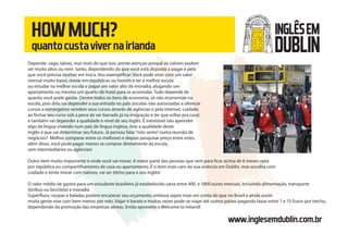 www.inglesemdublin.com.br
HOWMUCH?
quantocustavivernairlanda
Depende. vago, talvez, mas mais do que isso, preste atençao porquê os valores podem
ser muito altos ou nem tanto, dependendo do que você está disposto a pagar e pelo
que você precisa receber em troca. Vou exemplificar. Você pode viver com um valor
mensal muito baixo, morar em repúblicas ou hostels e ter a melhor escola
ou estudar na melhor escola e pagar um valor alto de moradia, alugando um
apartamento ou mesmo um quarto de hotel para se acomodar. Tudo depende de
quanto você pode gastar. Dentre todos os ítens de economia, só não economize na
escola, pois dela vai depender a sua entrada no país (escolas não autorizadas a oferecer
cursos a estrangeiros vendem seus cursos através de agências e pela internet, cuidado
ao fechar seu curso sob a pena de ser barrado já na imigração e ter que voltar pra casa)
e também vai depender a qualidade e nível de seu inglês. É inevitável não aprender
algo da língua vivendo num país de língua inglesa, mas a qualidade deste
inglês é que vai determinar seu futuro. Já pensou falar“nóis semo”numa reunião de
negócios? Melhor comparar entre os melhores e depois pesquisar preço entre estes.
além disso, você pode pagar menos se comprar diretamente da escola,
sem intermediários ou agências!
Outro ítem muito importante é onde você vai morar. A maior parte das pessoas que vem para ficar acima de 6 meses opta
por república ou compartilhamento de casa ou apartamento. É o ítem mais caro da sua vivência em Dublin, mas escolha com
cuidado e tente morar com nativos, vai ser ótimo para o seu inglês!
O valor médio de gastos para um estudante brasileiro já estabelecido varia entre 400 e 1000 euros mensais, incluindo alimentação, transporte
(ônibus ou bicicleta) e moradia.
Supérfluos, roupas e baladas podem encarecer seu orçamento, embora sejam mais em conta do que no Brasil e ainda assim
muita gente vive com bem menos por mês. Viajar é barato e muitas vezes pode-se viajar até outros países pagando taxas entre 1 e 15 Euros por trecho,
dependendo da promoção das empresas aéreas. Então aproveite e Welcome to Ireland!
INGLÊSEM
DUBLIN
 