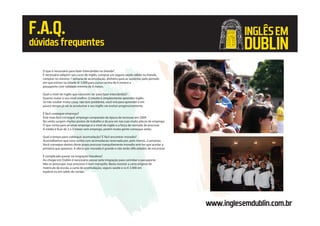 www.inglesemdublin.com.br
F.A.Q.
dúvidasfrequentes
O que é necessário para fazer intercâmbio na Irlanda?
É necessário adquirir um curso de inglês, comprar um seguro saúde válido na Irlanda,
comprar no mínimo 1 semana de acomodação, dinheiro para se sustentar pelo período
em que estiver na cidade (€ 3.000 para cursos acima de 6 meses) e
passaporte com validade mínima de 6 meses.
Qual o nível de inglês que necessito ter para fazer intercâmbio?
Quanto maior o seu nível melhor. O intuito é simplesmente aprender inglês.
Se não souber muita coisa, não tem problema, você virá para aprender e em
pouco tempo já vai se acostumar e seu inglês vai evoluir progressivamente.
É fácil conseguir emprego?
Está mais fácil conseguir emprego comparado da época da recessao em 2009.
No verão surgem muitos postos de trabalho e da pra ver nas ruas muita placas de emprego.
O que conta para arrumar emprego é o nível de inglês e a força de vontade de procurar.
A média é ficar de 2 a 3 meses sem emprego, porém muita gente consegue antes.
Qual o tempo para conseguir acomodação? É fácil encontrar moradia?
Aconselhamos que voce venha com acomodacao reservada por, pelo menos, 2 semanas.
Você consegue dentro deste prazo procurar tranquilamente moradia sem ter que aceitar a
primeira que aparecer. A oferta por moradia é grande e não terão dificuldades de encontrar.
É complicado passar na imigração Irlandesa?
Ao chegar em Dublin é necessário passar pela imigração para carimbar o passaporte.
Não se preocupe, esse processo é bem tranqüilo. Basta mostrar a carta original de
matricula da escola, a carta de acomodação, seguro saúde e os € 3.000 em
espécie ou em saldo do cartão.
INGLÊSEM
DUBLIN
 
