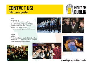 www.inglesemdublin.com.br
CONTACTUS!
falecomagente!
Brasil
Campinas - SP
Av. Dr. Julio Arruda Soares, 210,
Pq. São Quirino, Campinas/ SP/ Brasil.
Fone: +55 19 3291-3301 Ramal 23
Celular: +55 19 9324-7573
E-mail: contato@inglesemdublin.com.br
Irlanda
Dublin
54, Merrion Square South, Dublin 2, Ireland
Phone: +353 87 231 0686 / +353 1 6613788
E-mail: info@englishindublin.ie
INGLÊSEM
DUBLIN
 