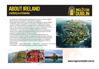 ABOUTIRELAND
conheçaairlanda
Conhecida como ilha Esmeralda, a Irlanda apresenta uma rica herança cultural
ligada aos povos colonizadores (Celtas, Vikings e Ingleses).
A imposição das leis britânicas e da religião protestante em um país de maioria
católica deu origem a um conflito, entre britânicos e irlandeses, que durou
séculos e só findou em 1949, com a independência da Republica da Irlanda.
Hoje em dia, a Irlanda é um dos países que mais recebem visitantes no mundo,
pelo seu calor humano, fantásticas paisagens e segurança (A Irlanda é
considerada o 2° país mais seguro do mundo). Assim como outros lugares da
Europa, o país mantém uma arquitetura histórica, com construções em estilo
georgiano e campos verdes em direção ao interior.
A Irlanda possui uma história rica e um modo de viver encantador. É um
excelente destino para ser visitado, com paisagens misteriosas, bares calorosos
e gente alegre que adora jogar conversa fora. Lá, um pub (abreviação de public
house) não é apenas um local para tomar uma boa cerveja, é um verdadeiro
ícone nacional, ambiente onde se conversa, discute, canta, dança e, claro, se
diverte muito!
Capital: Dublin - Idioma Oficial: Inglês - Moeda: Euro - Cotação: € 1 = R$ 2.51928
Fuso horário: + 3h em relação à Brasília, sem contar o horário de verão.
www.inglesemdublin.com.br
INGLÊSEM
DUBLIN
 
