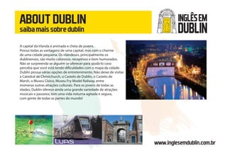 ABOUTDUBLIN
saibamaissobredublin
www.inglesemdublin.com.br
A capital da Irlanda é animada e cheia de jovens.
Possui todas as vantagens de uma capital, mas com o charme
de uma cidade pequena. Os irlandeses, principalmente os
dublinenses, são muito calorosos, receptivos e bem humorados.
Não se surpreenda se alguém se oferecer para ajudá-lo caso
perceba que você está tendo dificuldades com o mapa da cidade.
Dublin possui várias opções de entretenimento. Não deixe de visitar
a Catedral de Christchurch, o Castelo de Dublin, o Castelo de
Marsh, o Museu Cívico, Museu Fry Model Railway, entre
inúmeras outras atrações culturais. Para os jovens de todas as
idades, Dublin oferece ainda uma grande variedade de atrações
musicais e passeios, tem uma vida noturna agitada e segura,
com gente de todas as partes do mundo!
INGLÊSEM
DUBLIN
 