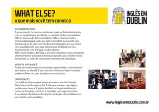 WHATELSE?
oquemaisvocêtemconosco
www.inglesemdublin.com.br
ACCOMMODATION
A acomodação de nossos estudantes pode ser feita diretamente
com os proprietários, em hotéis ou através do Accommodation
Officer. No caso do Accommodation Officer, faremos toda a
intermediação para você, que será hospedado na casa de uma
família nativa. As Irish host families são integradas em sua rotina
com aquela família para que exista maior facilidade em seu
envolvimento com a língua e cultura locais.
Além disso, todas as famílias já tiveram experiência com estudantes
anteriormente e estão totalmente preparados para receber novos
estudantes e cuidar de você nesse momento de adaptação.
MEDICAL INSURANCE
Todos os estudantes precisam obter seguro médico internacional
para entrar na Irlanda. Caso você não tenha um, fique tranquilo,
podemos fazer um para você por um preço justo.
EMERGENCIES
Um telefone de emergência será passado a sua host Family.
Ele funciona 24 horas por dia, 7 dias por semana, caso algum
problema aconteça. A escola também se responsabiliza por
contactar hospitais, médicos e dentistas caso seja necessário.
E se o aluno não tiver conhecimento de Inglês, disponibilizamos
um tradutor para auxiliá-lo.
INGLÊSEM
DUBLIN
 
