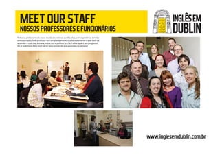 MEETOURSTAFF
NOSSOSPROFESSORESEFUNCIONÁRIOS
www.inglesemdublin.com.br
Todos os professores de nossa escola são nativos, qualificados, com experiência e muito
entusiasmados.Todo professor tem um planejamento e sabe exatamente o que você vai
aprender a cada dia, semana, mês e ano e por isso fica fácil saber qual o seu progresso.
Ah, e toda Sexta feira você vai ter uma revisão do que aprendeu na semana!
INGLÊSEM
DUBLIN
 