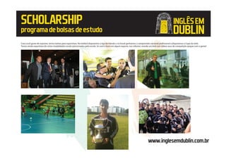 SCHOLARSHIP
programadebolsasdeestudo
www.inglesemdublin.com.br
Caso você goste de esportes, temos bolsas para esportistas. No futebol disputamos a liga da Irlanda e no futsal ganhamos o campeonato nacional profissional e disputamos a Copa da Uefa.
Temos ainda esportistas de várias modalidades sendo patrocinados pela escola. Se você é bom em algum esporte, nos informe, mande um dvd com vídeos seus de competição ejogue com a gente!
INGLÊSEM
DUBLIN
 