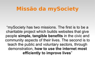 Missão da mySociety “mySociety has two missions. The first is to be a charitable project which builds websites that give p...
