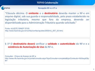 8
TOTVS Colaboração
Recepção NF-e e CT-e
“Cláusula décima: O emitente e o destinatário deverão manter a NF-e em
arquivo digital, sob sua guarda e responsabilidade, pelo prazo estabelecido na
legislação tributária, mesmo que fora da empresa, devendo ser
disponibilizado para a Administração Tributária quando solicitado.”
Fonte: AJUSTE SINIEF 07/05
http://www.fazenda.gov.br/confaz/confaz/ajustes/2005/AJ_007_05.htm)
§ 1º O destinatário deverá verificar a validade e autenticidade da NF-e e a
existência de Autorização de Uso da NF-e.
Consultar - Chave de Acesso da NF-e
http://www.nfe.fazenda.gov.br/portal/consulta.aspx?tipoConsulta=completa&tipoConteudo=XbSeqxE8p
l8=
 