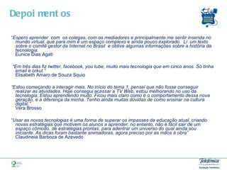 “ Espero aprender  com  os colegas, com os mediadores e principalmente me sentir inserida no mundo virtual, que para mim é um espaço complexo e ainda pouco explorado.  Li  um texto sobre o comitê gestor da Internet no Brasil  e obtive algumas informações sobre a história da tecnologia.  Eunice Dias Agati  “ Em três dias fiz twitter, facebook, you tube, muito mais tecnologia que em cinco anos. Só tinha email e orkut.”   Elisabeth Amaro de Souza Squio  “ Estou começando a interagir mais. No início do tema 1, pensei que não fosse conseguir realizar as atividades. Hoje consegui acessar a TV Web, estou melhorando no uso da tecnologia. Estou aprendendo muito. Ficou mais claro como é o comportamento dessa nova geração, e a diferença da minha. Tenho ainda muitas dúvidas de como ensinar na cultura digital.”   Vera Brosso    “ Usar as novas tecnologias é uma forma de superar os impasses da educação atual, criando novas estratégias que motivem os alunos a aprender, no entanto, não é fácil sair de um espaço cômodo, de estratégias prontas, para adentrar um universo do qual ainda sou iniciante. As dicas foram bastante animadoras, agora preciso por as mãos à obra”  Claudineia Barboza de Azevedo Depoimentos  