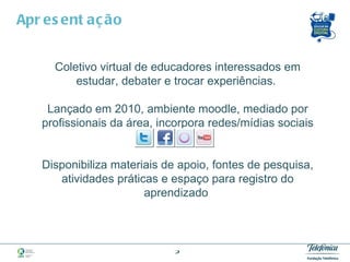 Apresentação Coletivo virtual de educadores interessados em estudar, debater e trocar experiências.  Lançado em 2010, ambiente moodle, mediado por profissionais da área, incorpora redes/mídias sociais   Disponibiliza materiais de apoio, fontes de pesquisa, atividades práticas e espaço para registro do aprendizado  