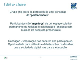 Idéia-chave Grupo cria entre os participantes uma sensação  de “ pertencimento ”  Participantes são “ membros ” de um espaço coletivo permanente de reflexão e colaboração (analogia com núcleos de pesquisa presenciais) Cocriação - valorização dos saberes dos participantes. Oportunidade para reflexão e debate sobre os desafios que a sociedade digital traz para a educação. 