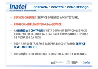 ú  SERVICE-ORIENTED (SERVICE ORIENTED ARCHITECTURE).
ú  PROTOCOL-IMPLEMENTED-AS-A-SERVICE.
ú  A GERÊNCIA E CONTROLE É VISTA COMO UM SERVIÇO QUE PODE
EXECUTAR OU DELEGAR TAREFAS PARA ADMINISTRAR E OPERAR
OS RECURSOS DA REDE.
ú  TODA A ORQUESTRAÇÃO É BASEADA EM CONTRATOS: SERVICE
LEVEL AGREEMENTS.
ú  FORMAÇÃO DE HIERARQUIAS DE CONTROLADORES E GERENTES.
GERÊNCIA E CONTROLE COMO SERVIÇO
 