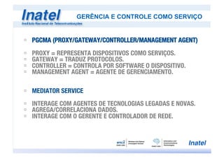 ú  PGCMA (PROXY/GATEWAY/CONTROLLER/MANAGEMENT AGENT)

ú  PROXY = REPRESENTA DISPOSITIVOS COMO SERVIÇOS.
ú  GATEWAY = TRADUZ PROTOCOLOS.
ú  CONTROLLER = CONTROLA POR SOFTWARE O DISPOSITIVO.
ú  MANAGEMENT AGENT = AGENTE DE GERENCIAMENTO.
ú  MEDIATOR SERVICE
ú  INTERAGE COM AGENTES DE TECNOLOGIAS LEGADAS E NOVAS.
ú  AGREGA/CORRELACIONA DADOS.
ú  INTERAGE COM O GERENTE E CONTROLADOR DE REDE.
GERÊNCIA E CONTROLE COMO SERVIÇO
 