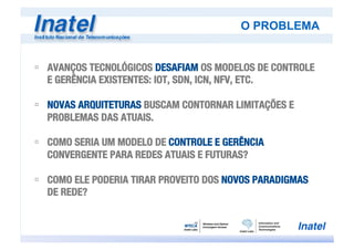O PROBLEMA
ú  AVANÇOS TECNOLÓGICOS DESAFIAM OS MODELOS DE CONTROLE
E GERÊNCIA EXISTENTES: IOT, SDN, ICN, NFV, ETC.
ú  NOVAS ARQUITETURAS BUSCAM CONTORNAR LIMITAÇÕES E
PROBLEMAS DAS ATUAIS.
ú  COMO SERIA UM MODELO DE CONTROLE E GERÊNCIA
CONVERGENTE PARA REDES ATUAIS E FUTURAS?
ú  COMO ELE PODERIA TIRAR PROVEITO DOS NOVOS PARADIGMAS
DE REDE? 
 