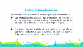 A política do desenvolvimento ágil
Nos extremos da discussão sobre metodologias ágeis existem críticas:
◉ Dos metodologistas agilistas aos tradicionais no sentido de
apontar que estes preferem produzir documentação sem falhas
em vez de um sistema que funcione e satisfaça os requisitos.
◉ Dos metodologistas tradicionais aos agilistas no sentido de
apontar que estes terão grandes surpresas ao lidar com sistemas
de larga escala sem o apoio documental adequado.
 