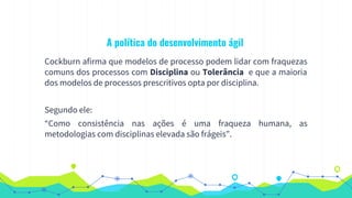 A política do desenvolvimento ágil
Cockburn afirma que modelos de processo podem lidar com fraquezas
comuns dos processos com Disciplina ou Tolerância e que a maioria
dos modelos de processos prescritivos opta por disciplina.
Segundo ele:
“Como consistência nas ações é uma fraqueza humana, as
metodologias com disciplinas elevada são frágeis”.
 