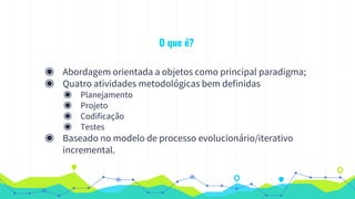 O que é?
◉ Abordagem orientada a objetos como principal paradigma;
◉ Quatro atividades metodológicas bem definidas
◉ Planejamento
◉ Projeto
◉ Codificação
◉ Testes
◉ Baseado no modelo de processo evolucionário/iterativo
incremental.
 