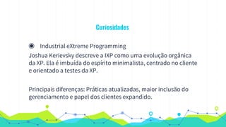 Curiosidades
◉ Industrial eXtreme Programming
Joshua Kerievsky descreve a IXP como uma evolução orgânica
da XP. Ela é imbuída do espírito minimalista, centrado no cliente
e orientado a testes da XP.
Principais diferenças: Práticas atualizadas, maior inclusão do
gerenciamento e papel dos clientes expandido.
 