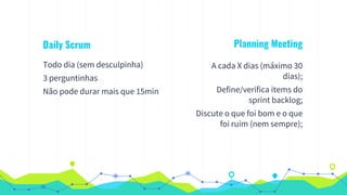 Daily Scrum
Todo dia (sem desculpinha)
3 perguntinhas
Não pode durar mais que 15min
Planning Meeting
A cada X dias (máximo 30
dias);
Define/verifica items do
sprint backlog;
Discute o que foi bom e o que
foi ruim (nem sempre);
 