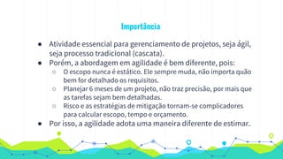 Importância
● Atividade essencial para gerenciamento de projetos, seja ágil,
seja processo tradicional (cascata).
● Porém, a abordagem em agilidade é bem diferente, pois:
○ O escopo nunca é estático. Ele sempre muda, não importa quão
bem for detalhado os requisitos.
○ Planejar 6 meses de um projeto, não traz precisão, por mais que
as tarefas sejam bem detalhadas.
○ Risco e as estratégias de mitigação tornam-se complicadores
para calcular escopo, tempo e orçamento.
● Por isso, a agilidade adota uma maneira diferente de estimar.
 