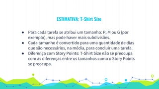 ESTIMATIVA: T-Shirt Size
● Para cada tarefa se atribui um tamanho: P, M ou G (por
exemplo), mas pode haver mais subdivisões.
● Cada tamanho é convertido para uma quantidade de dias
que são necessários, na média, para concluir uma tarefa.
● Diferença com Story Points: T-Shirt Size não se preocupa
com as diferenças entre os tamanhos como o Story Points
se preocupa.
 