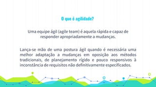 O que é agilidade?
Uma equipe ágil (agile team) é aquela rápida e capaz de
responder apropriadamente a mudanças.
Lança-se mão de uma postura ágil quando é necessária uma
melhor adaptação a mudanças em oposição aos métodos
tradicionais, de planejamento rígido e pouco responsivos à
inconstância de requisitos não definitivamente especificados.
 