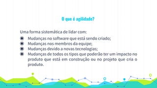 O que é agilidade?
Uma forma sistemática de lidar com:
◉ Mudanças no software que está sendo criado;
◉ Mudanças nos membros da equipe;
◉ Mudanças devido a novas tecnologias;
◉ Mudanças de todos os tipos que poderão ter um impacto no
produto que está em construção ou no projeto que cria o
produto.
 